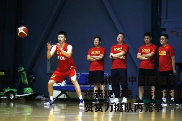中国男篮小将表现出色，李楠大加赞赏力挺队内竞争